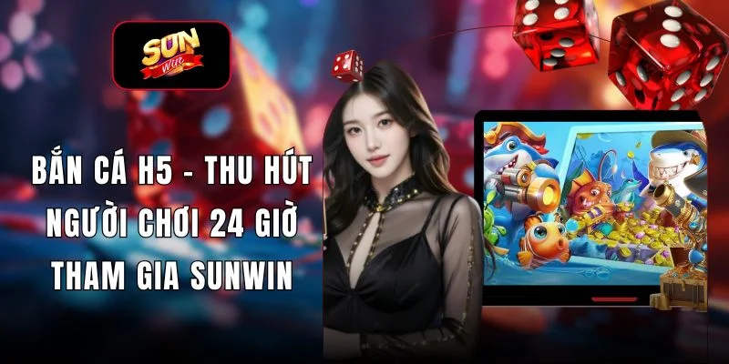 Bắn Cá H5 - Thu Hút Người Chơi 24 Giờ Tham Gia SUNWIN